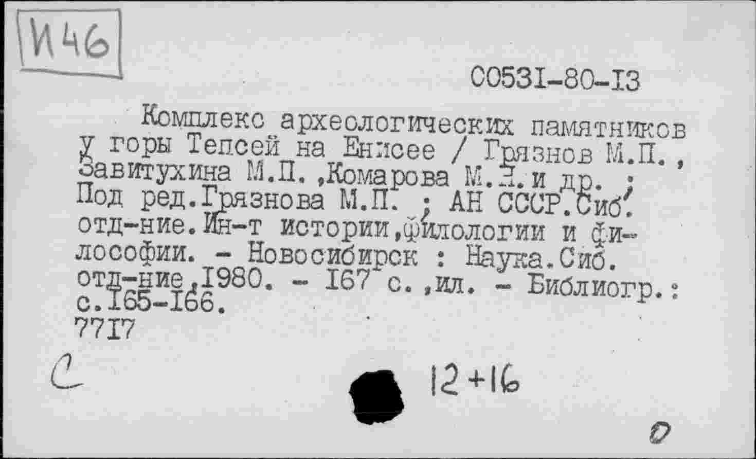 ﻿
—J	C053I-80-I3
Комплекс археологических памятников ієп°ей на Енисее / Грязнов М.П. , оавитухина М.П. .Комарова М.П. и др. • Под ред.Грязнова М.П. ; АН СССР.Сиб' отд-ние.Ин-т истории .фитологии и философии. - Новосибирск : Наука. Сиб.
~ С* ,ИЛ* ” Библиогр. : 7717